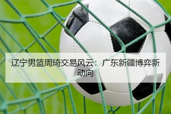 辽宁男篮周琦交易风云：广东新疆博弈新动向
