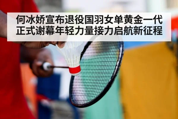 何冰娇宣布退役国羽女单黄金一代正式谢幕年轻力量接力启航新征程